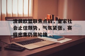 九游社区-包含清晨欧篮联焦点战，皇家社会止住颓势，气氛紧张，赛程密集仍需轮换的词条